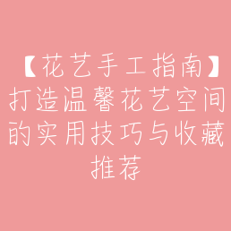 【花艺手工指南】打造温馨花艺空间的实用技巧与收藏推荐