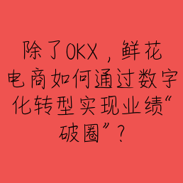 除了OKX，鲜花电商如何通过数字化转型实现业绩“破圈”？